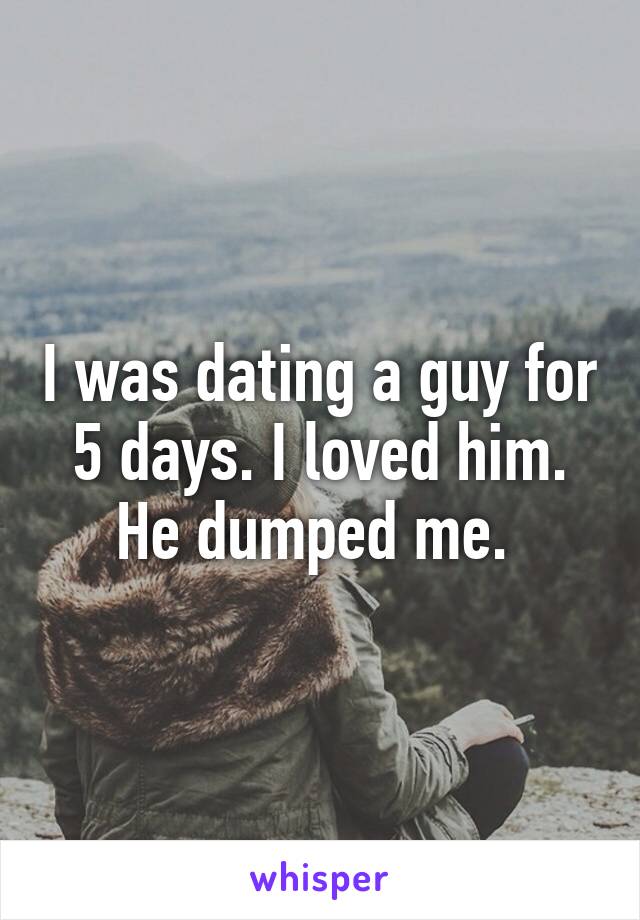 I was dating a guy for 5 days. I loved him. He dumped me. 