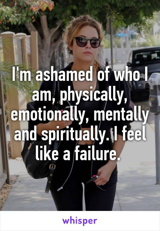 I'm ashamed of who I am, physically, emotionally, mentally and spiritually. I feel like a failure. 