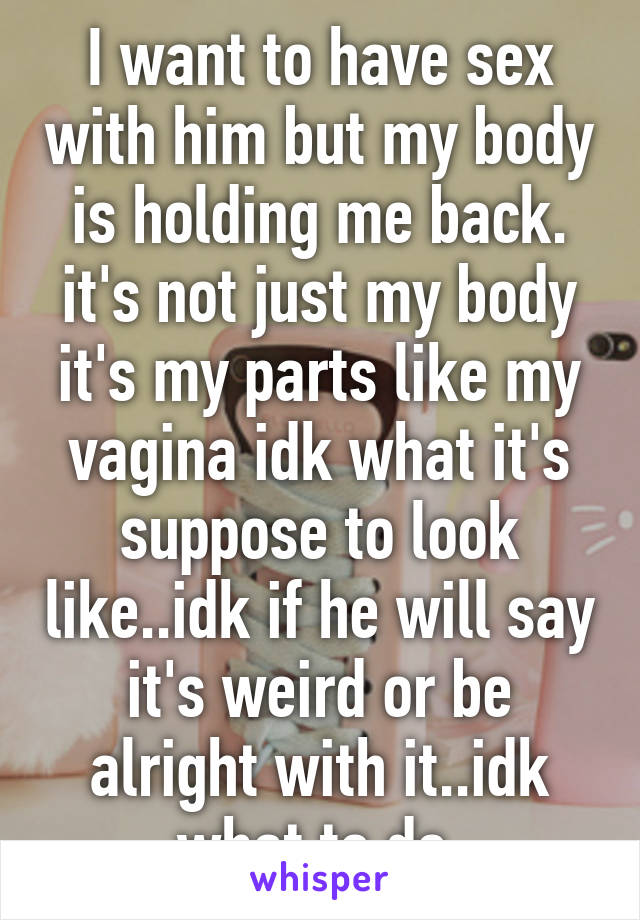 I want to have sex with him but my body is holding me back. it's not just my body it's my parts like my vagina idk what it's suppose to look like..idk if he will say it's weird or be alright with it..idk what to do 