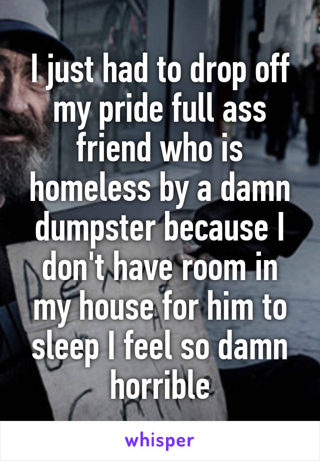 I just had to drop off my pride full ass friend who is homeless by a damn dumpster because I don't have room in my house for him to sleep I feel so damn horrible