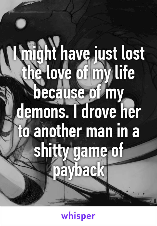 I might have just lost the love of my life because of my demons. I drove her to another man in a shitty game of payback