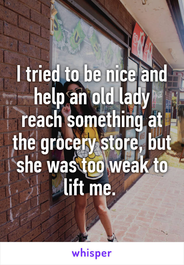 I tried to be nice and help an old lady reach something at the grocery store, but she was too weak to lift me. 