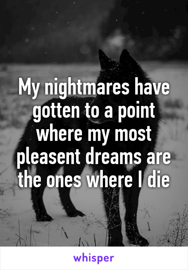 My nightmares have gotten to a point where my most pleasent dreams are the ones where I die