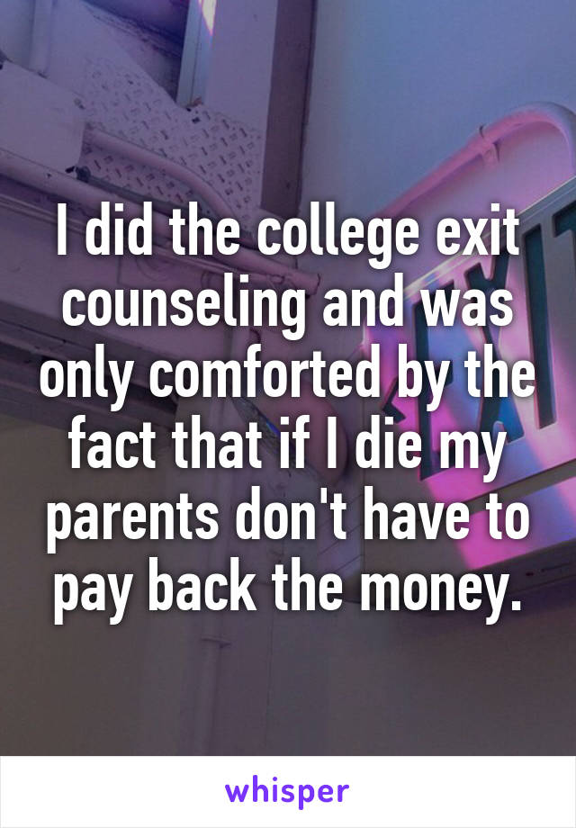 I did the college exit counseling and was only comforted by the fact that if I die my parents don't have to pay back the money.
