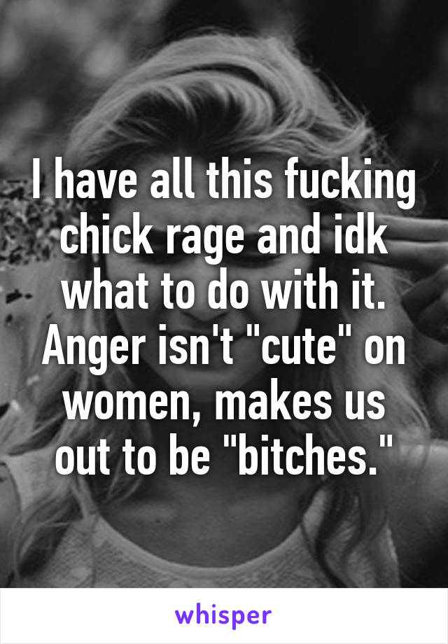I have all this fucking chick rage and idk what to do with it. Anger isn't "cute" on women, makes us out to be "bitches."