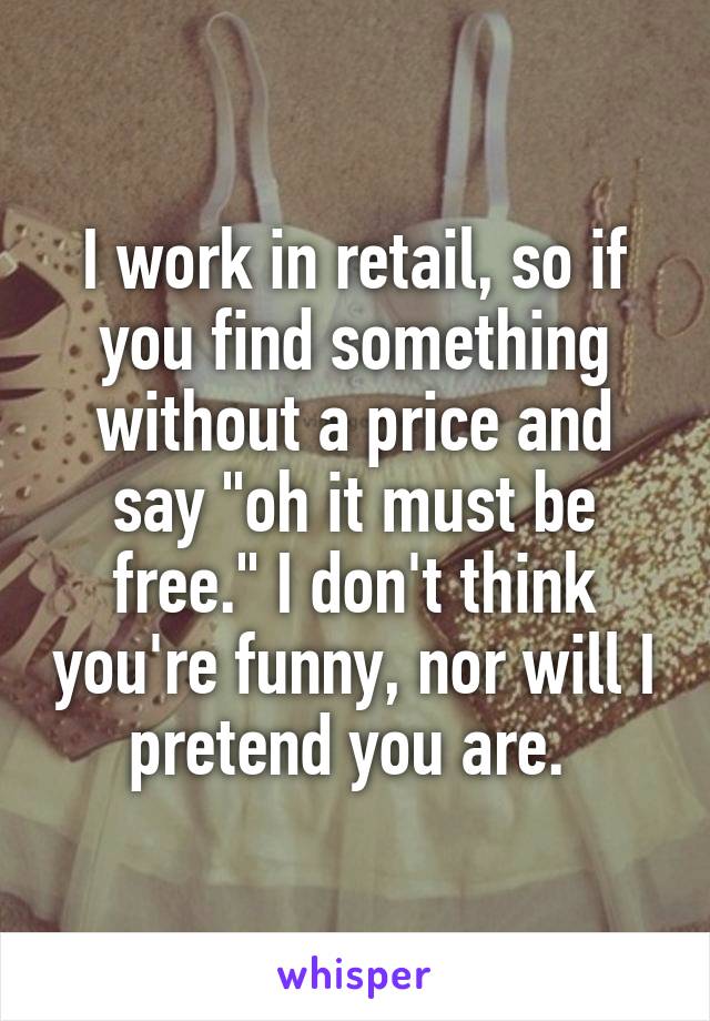 I work in retail, so if you find something without a price and say "oh it must be free." I don't think you're funny, nor will I pretend you are. 