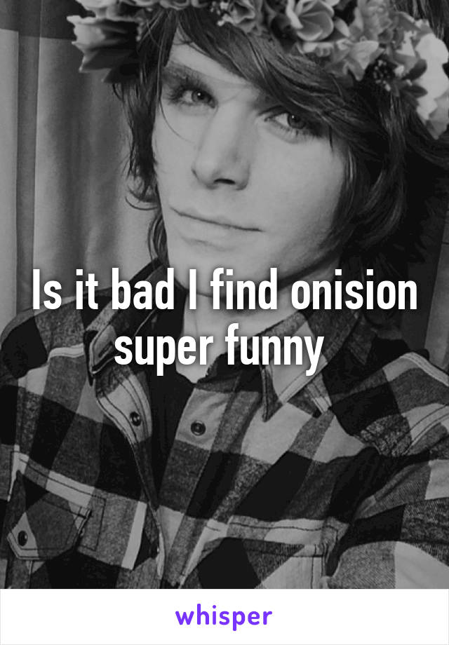 Is it bad I find onision super funny 