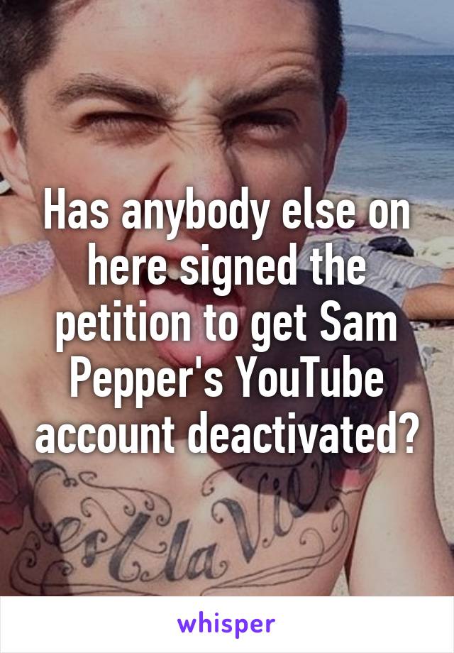 Has anybody else on here signed the petition to get Sam Pepper's YouTube account deactivated?