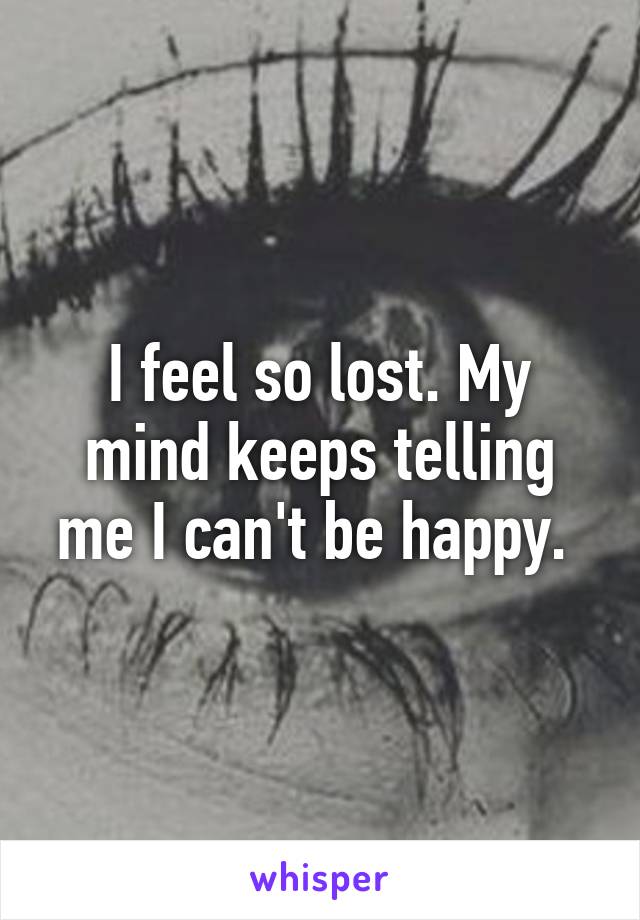 I feel so lost. My mind keeps telling me I can't be happy. 