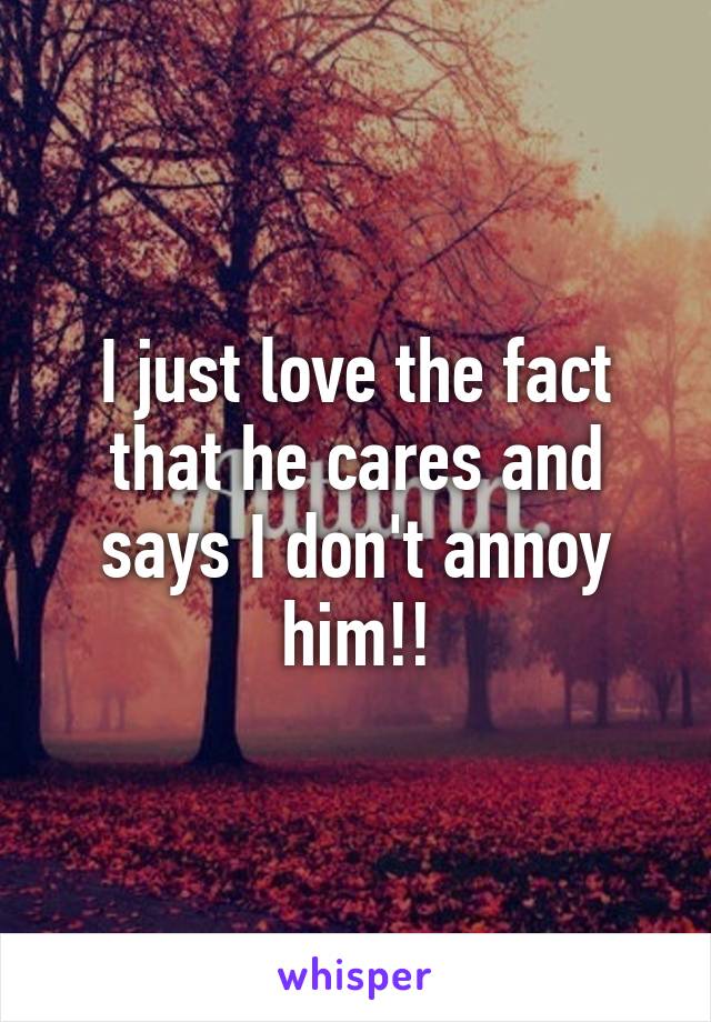 I just love the fact that he cares and says I don't annoy him!!