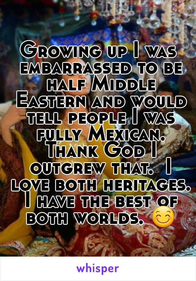 Growing up I was embarrassed to be half Middle Eastern and would tell people I was fully Mexican. Thank God I outgrew that.  I love both heritages. I have the best of both worlds. 😊