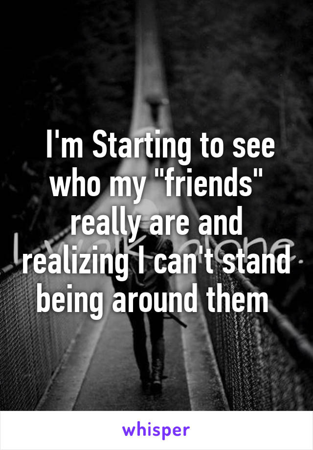  I'm Starting to see who my "friends" really are and realizing I can't stand being around them 