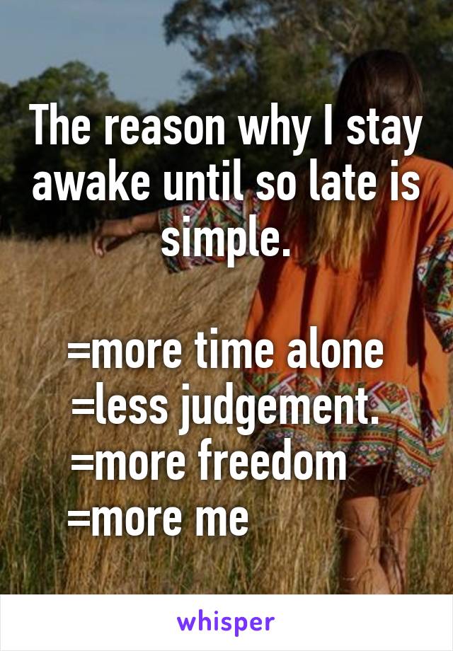 The reason why I stay awake until so late is simple.

=more time alone
=less judgement.
=more freedom   
=more me            