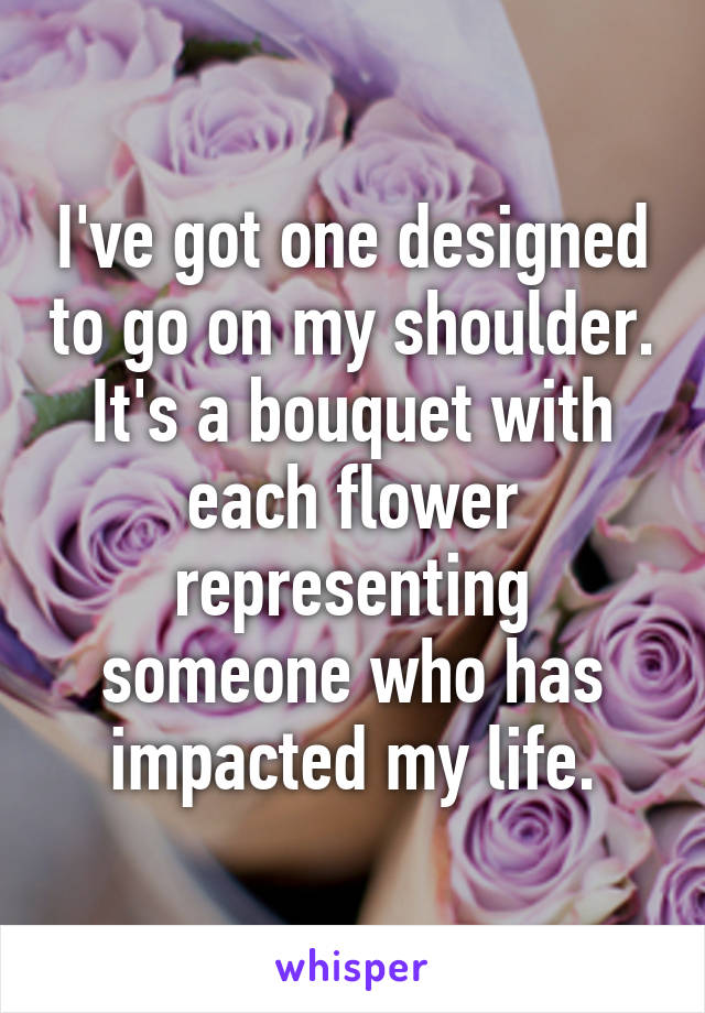 I've got one designed to go on my shoulder. It's a bouquet with each flower representing someone who has impacted my life.