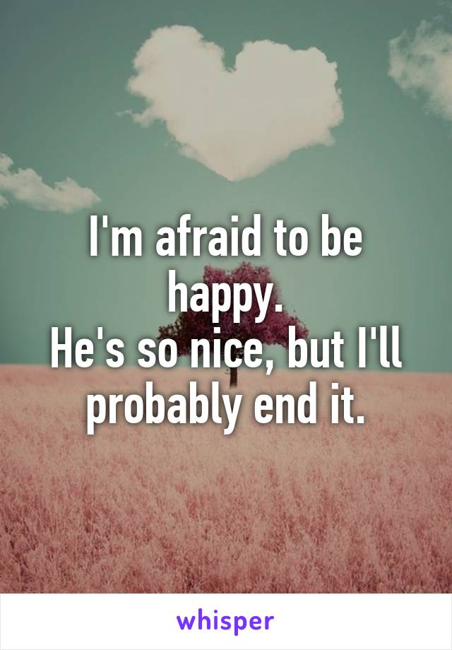 I'm afraid to be happy.
He's so nice, but I'll probably end it.