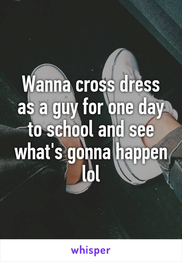 Wanna cross dress as a guy for one day to school and see what's gonna happen lol