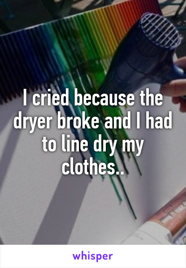 I cried because the dryer broke and I had to line dry my clothes..
