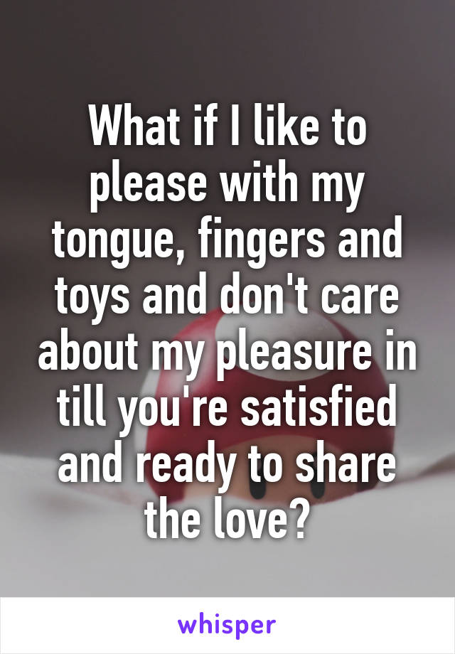 What if I like to please with my tongue, fingers and toys and don't care about my pleasure in till you're satisfied and ready to share the love?