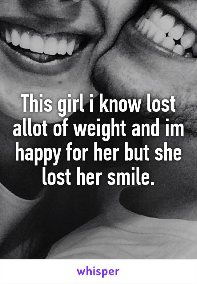 This girl i know lost allot of weight and im happy for her but she lost her smile.