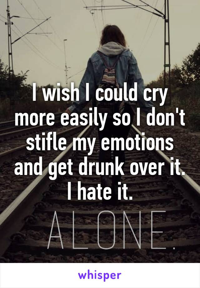 I wish I could cry more easily so I don't stifle my emotions and get drunk over it. I hate it.