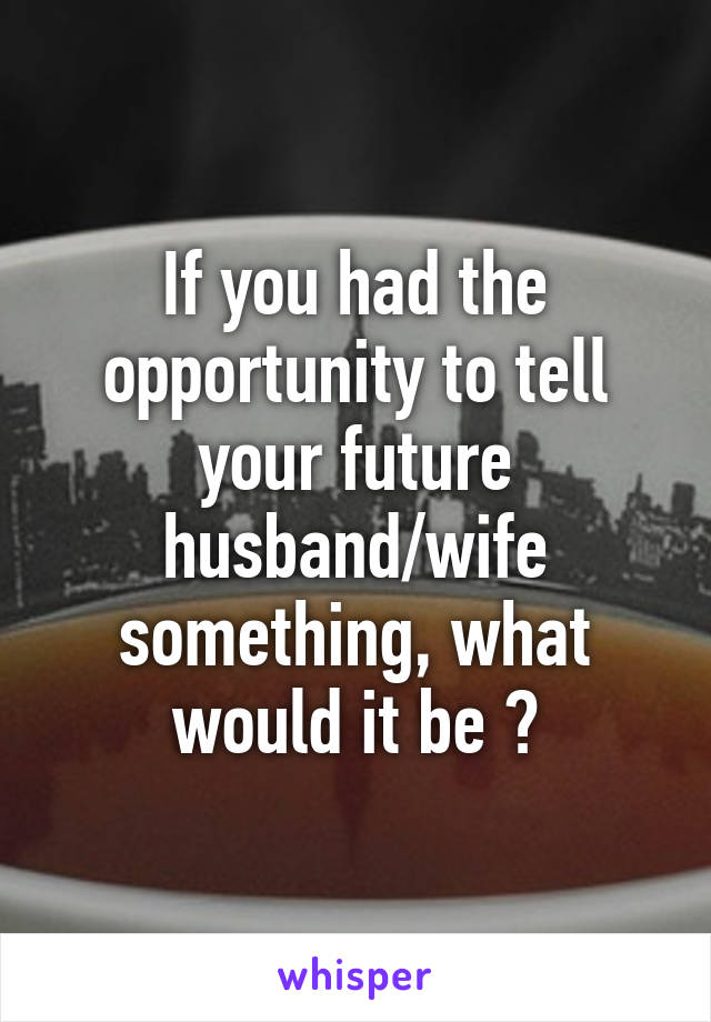If you had the opportunity to tell your future husband/wife something, what would it be ?