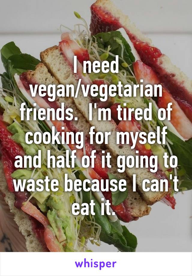 I need vegan/vegetarian friends.  I'm tired of cooking for myself and half of it going to waste because I can't eat it. 