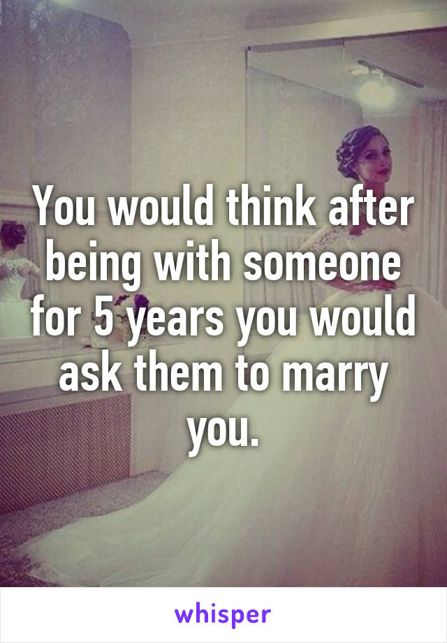 You would think after being with someone for 5 years you would ask them to marry you.