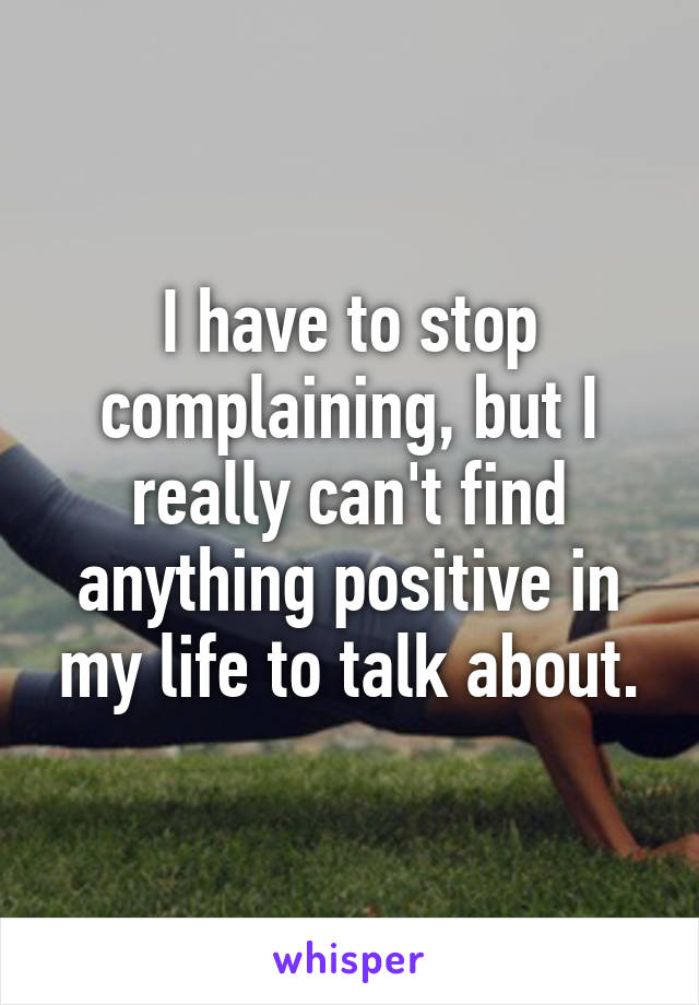 I have to stop complaining, but I really can't find anything positive in my life to talk about.