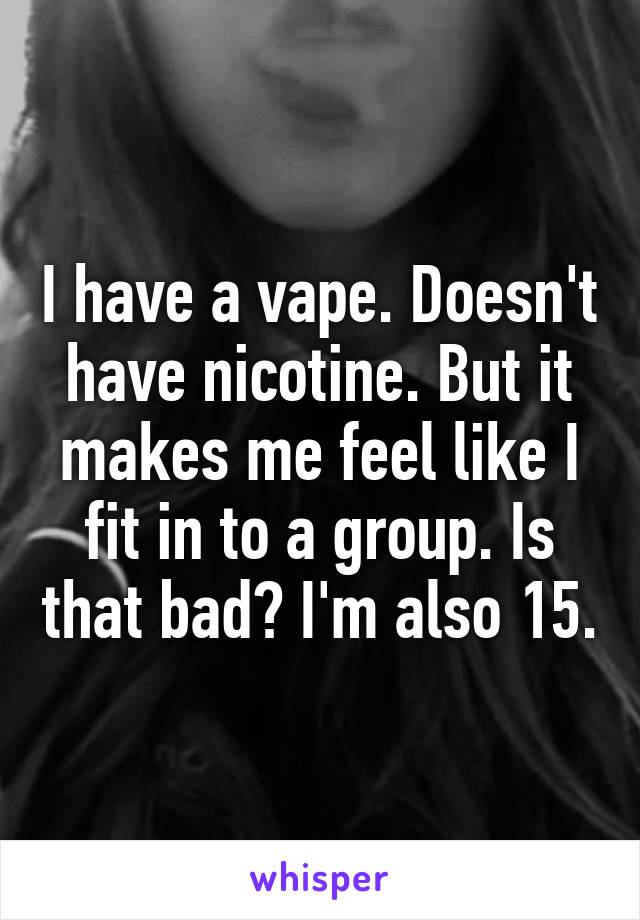 I have a vape. Doesn't have nicotine. But it makes me feel like I fit in to a group. Is that bad? I'm also 15.