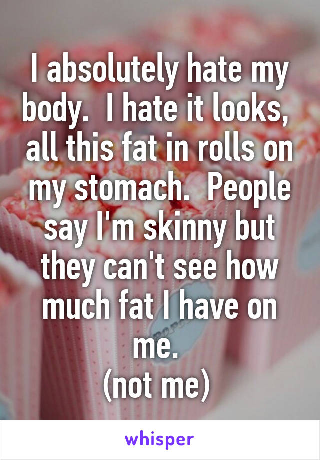 I absolutely hate my body.  I hate it looks,  all this fat in rolls on my stomach.  People say I'm skinny but they can't see how much fat I have on me. 
(not me) 
