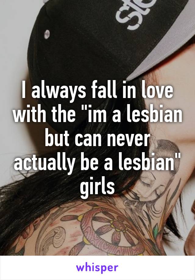 I always fall in love with the "im a lesbian but can never actually be a lesbian" girls