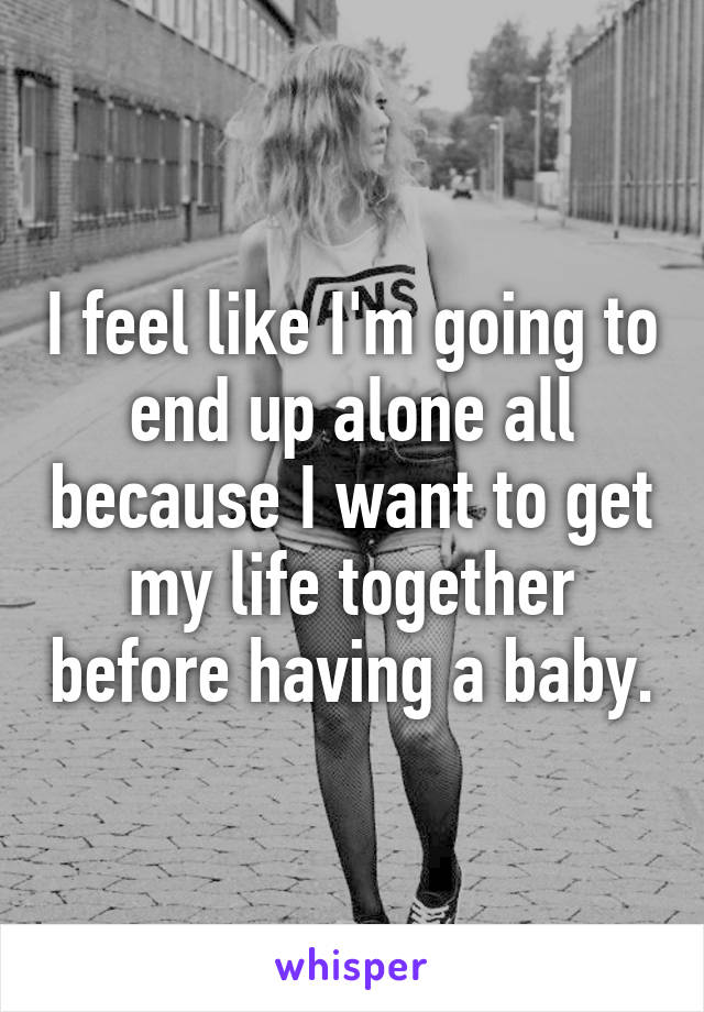I feel like I'm going to end up alone all because I want to get my life together before having a baby.