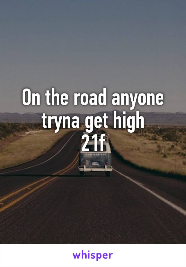 On the road anyone tryna get high
21f
