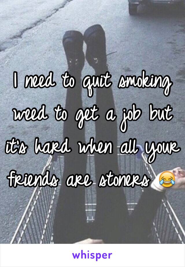 I need to quit smoking weed to get a job but it's hard when all your friends are stoners 😂