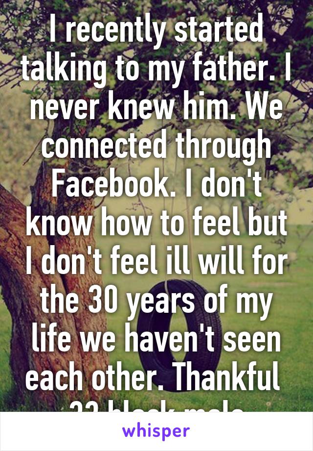 I recently started talking to my father. I never knew him. We connected through Facebook. I don't know how to feel but I don't feel ill will for the 30 years of my life we haven't seen each other. Thankful  33 black male