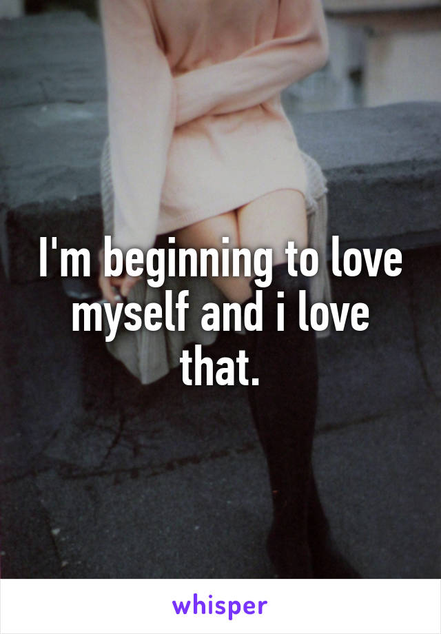 I'm beginning to love myself and i love that.