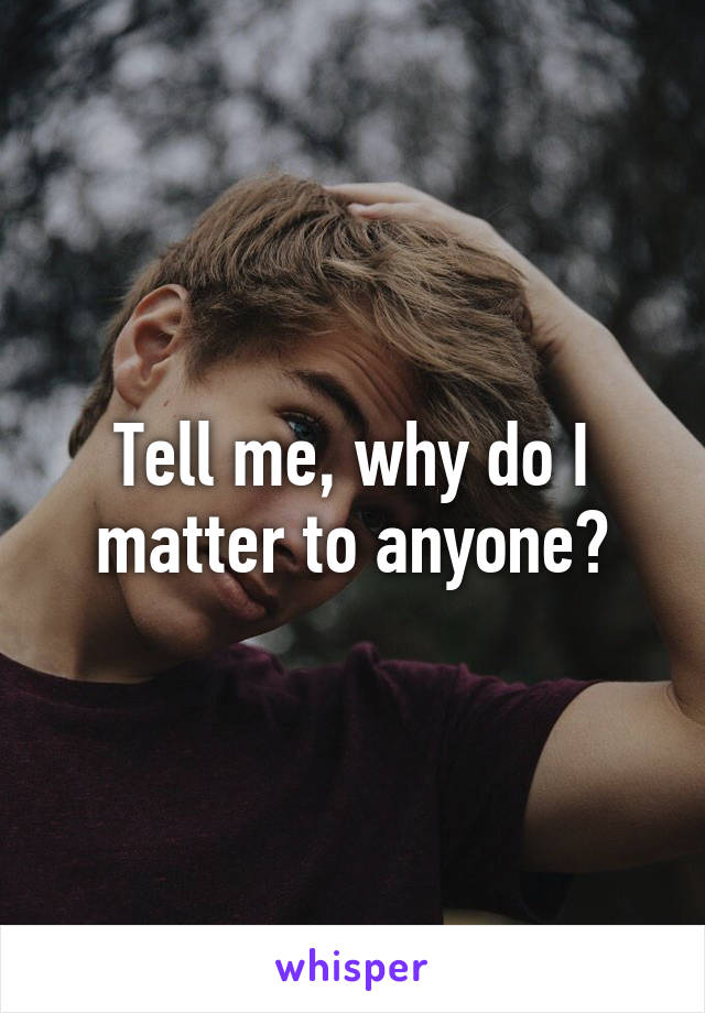Tell me, why do I matter to anyone?