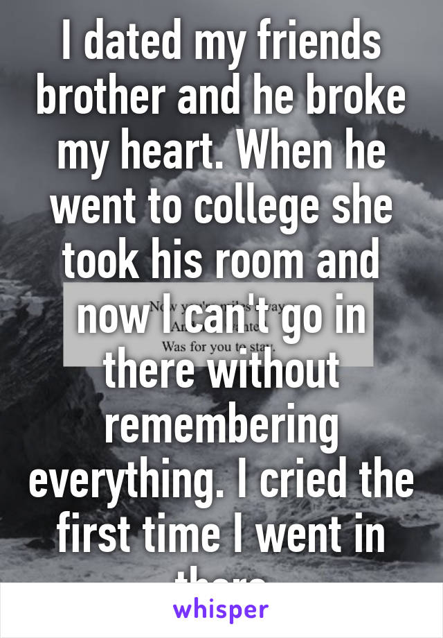 I dated my friends brother and he broke my heart. When he went to college she took his room and now I can't go in there without remembering everything. I cried the first time I went in there
