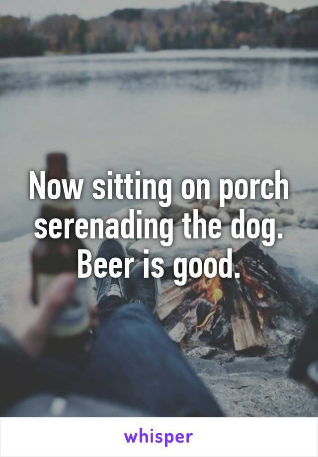 Now sitting on porch serenading the dog. Beer is good.