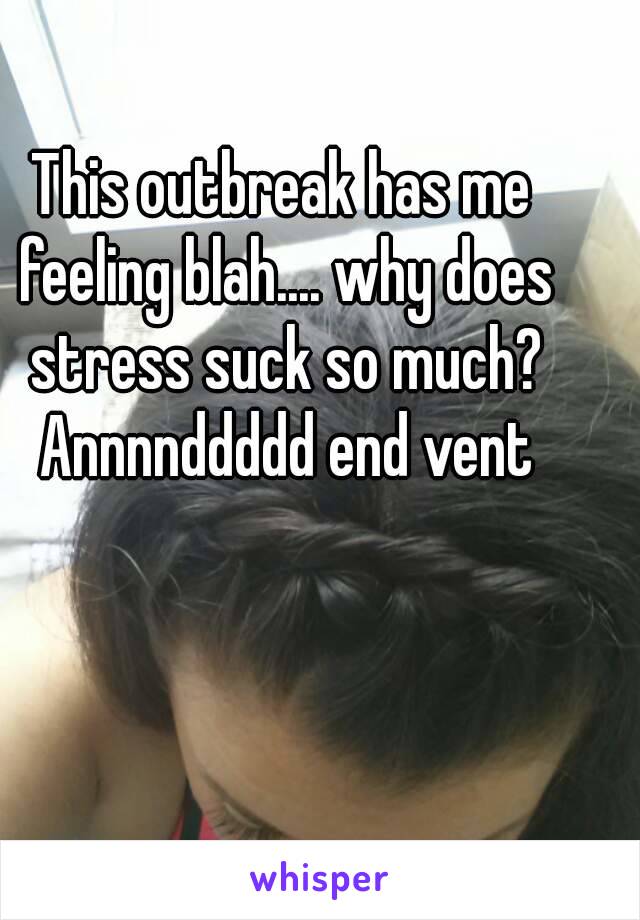 This outbreak has me feeling blah.... why does stress suck so much? Annnnddddd end vent