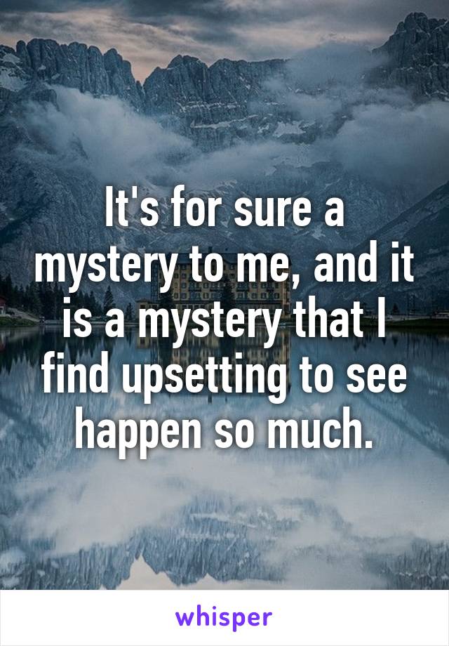It's for sure a mystery to me, and it is a mystery that I find upsetting to see happen so much.