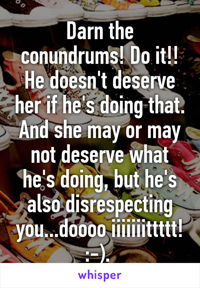 Darn the conundrums! Do it!! He doesn't deserve her if he's doing that. And she may or may not deserve what he's doing, but he's also disrespecting you...doooo iiiiiiittttt! :-). 