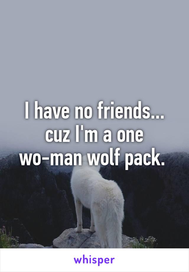 I have no friends... cuz I'm a one wo-man wolf pack. 
