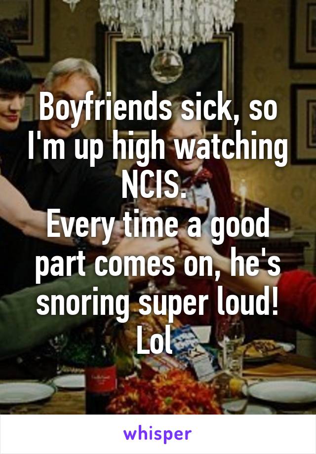 Boyfriends sick, so I'm up high watching NCIS. 
Every time a good part comes on, he's snoring super loud! Lol 