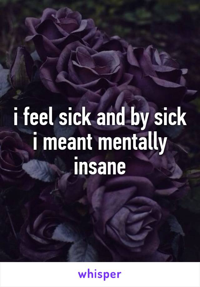 i feel sick and by sick i meant mentally insane
