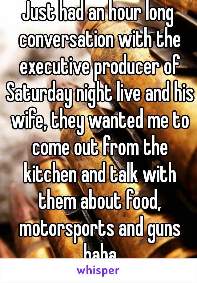 Just had an hour long conversation with the executive producer of Saturday night live and his wife, they wanted me to come out from the kitchen and talk with them about food, motorsports and guns haha