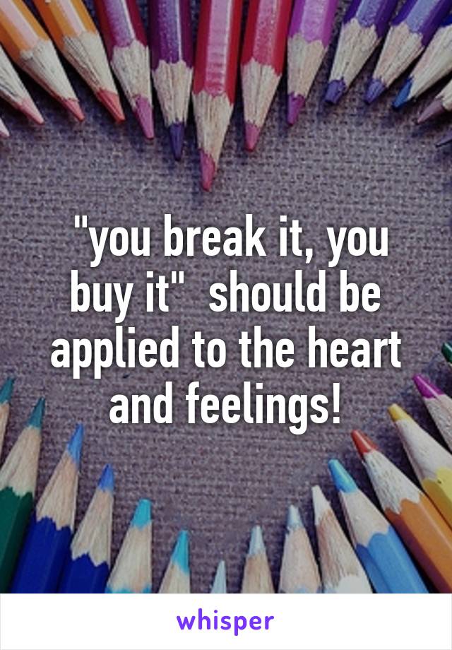  "you break it, you buy it"  should be applied to the heart and feelings!