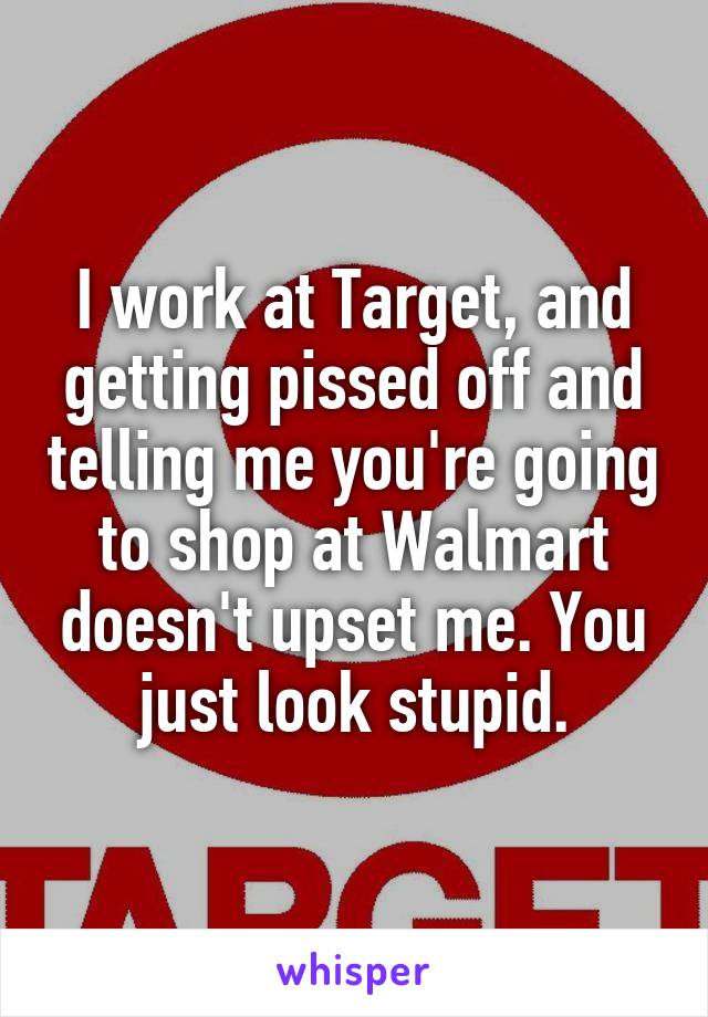 I work at Target, and getting pissed off and telling me you're going to shop at Walmart doesn't upset me. You just look stupid.