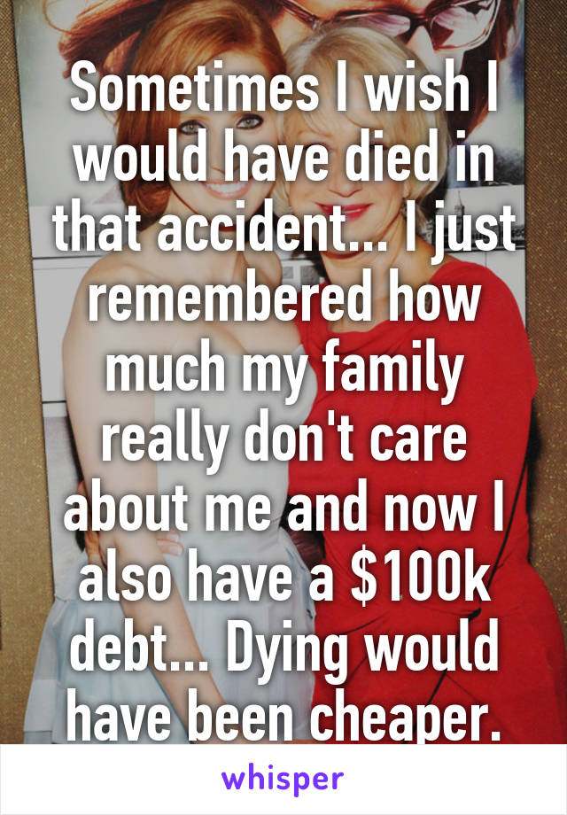 Sometimes I wish I would have died in that accident... I just remembered how much my family really don't care about me and now I also have a $100k debt... Dying would have been cheaper.