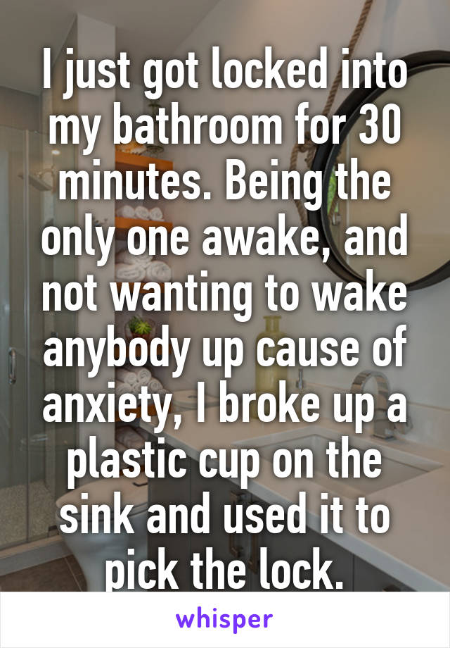 I just got locked into my bathroom for 30 minutes. Being the only one awake, and not wanting to wake anybody up cause of anxiety, I broke up a plastic cup on the sink and used it to pick the lock.